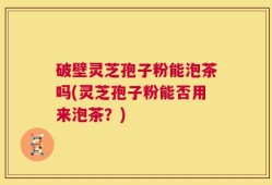 破壁灵芝孢子粉能泡茶吗(灵芝孢子粉能否用来泡茶？)