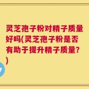 灵芝孢子粉对精子质量好吗(灵芝孢子粉是否有助于提升精子质量？)