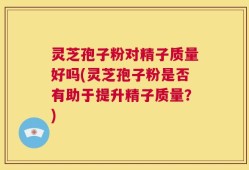 灵芝孢子粉对精子质量好吗(灵芝孢子粉是否有助于提升精子质量？)