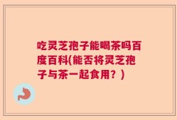 吃灵芝孢子能喝茶吗百度百科(能否将灵芝孢子与茶一起食用？)
