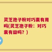 灵芝孢子粉对巧囊有用吗(灵芝孢子粉：对巧囊有益吗？)