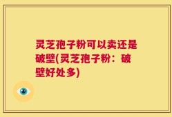 灵芝孢子粉可以卖还是破壁(灵芝孢子粉：破壁好处多)