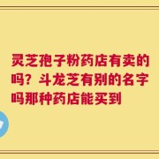 灵芝孢子粉药店有卖的吗？斗龙芝有别的名字吗那种药店能买到