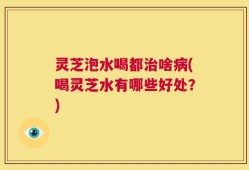 灵芝泡水喝都治啥病(喝灵芝水有哪些好处？)
