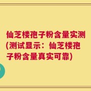 仙芝楼孢子粉含量实测(测试显示：仙芝楼孢子粉含量真实可靠)