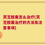 灵芝胶囊怎么治疗(灵芝胶囊治疗的方法及注意事项)