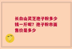 长白山灵芝孢子粉多少钱一斤呢？孢子粉市面售价是多少