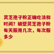灵芝孢子粉正确吃法和时间？破壁灵芝孢子粉每天服用几次，每次服多少