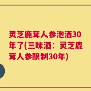灵芝鹿茸人参泡酒30年了(三味酒：灵芝鹿茸人参酿制30年)