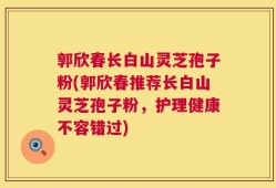 郭欣春长白山灵芝孢子粉(郭欣春推荐长白山灵芝孢子粉，护理健康不容错过)