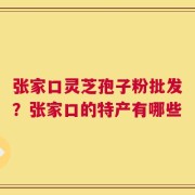 张家口灵芝孢子粉批发？张家口的特产有哪些