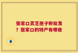 张家口灵芝孢子粉批发？张家口的特产有哪些