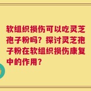 软组织损伤可以吃灵芝孢子粉吗？探讨灵芝孢子粉在软组织损伤康复中的作用？