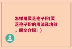 怎样用灵芝孢子粉(灵芝孢子粉的用法及功效，超全介绍！)