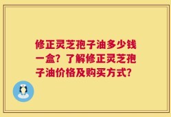 修正灵芝孢子油多少钱一盒？了解修正灵芝孢子油价格及购买方式？