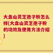 大盘山灵芝孢子粉怎么样(大盘山灵芝孢子粉的功效及使用方法介绍)