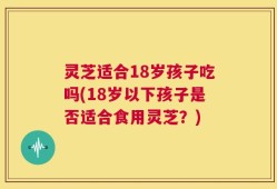 灵芝适合18岁孩子吃吗(18岁以下孩子是否适合食用灵芝？)
