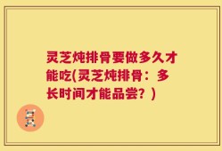 灵芝炖排骨要做多久才能吃(灵芝炖排骨：多长时间才能品尝？)