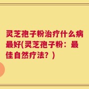 灵芝孢子粉治疗什么病最好(灵芝孢子粉：最佳自然疗法？)