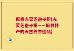冠县赤灵芝孢子粉(赤灵芝孢子粉——冠县特产的天然养生佳品)