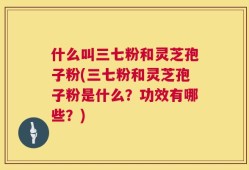 什么叫三七粉和灵芝孢子粉(三七粉和灵芝孢子粉是什么？功效有哪些？)