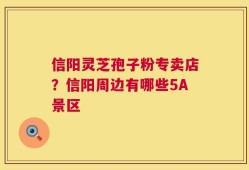 信阳灵芝孢子粉专卖店？信阳周边有哪些5A景区