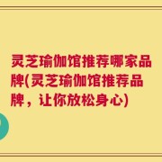 灵芝瑜伽馆推荐哪家品牌(灵芝瑜伽馆推荐品牌，让你放松身心)