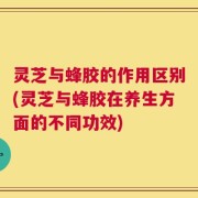 灵芝与蜂胶的作用区别(灵芝与蜂胶在养生方面的不同功效)