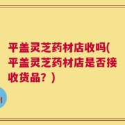 平盖灵芝药材店收吗(平盖灵芝药材店是否接收货品？)