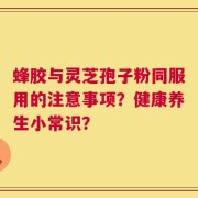 蜂胶与灵芝孢子粉同服用的注意事项？健康养生小常识？