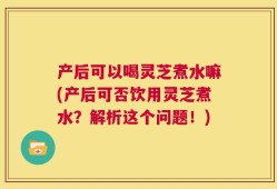 产后可以喝灵芝煮水嘛(产后可否饮用灵芝煮水？解析这个问题！)