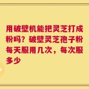 用破壁机能把灵芝打成粉吗？破壁灵芝孢子粉每天服用几次，每次服多少