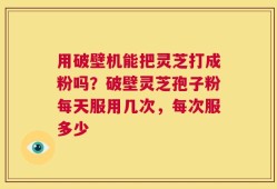 用破壁机能把灵芝打成粉吗？破壁灵芝孢子粉每天服用几次，每次服多少