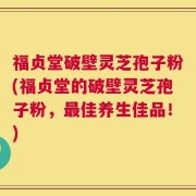 福贞堂破壁灵芝孢子粉(福贞堂的破壁灵芝孢子粉，最佳养生佳品！)