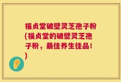 福贞堂破壁灵芝孢子粉(福贞堂的破壁灵芝孢子粉，最佳养生佳品！)