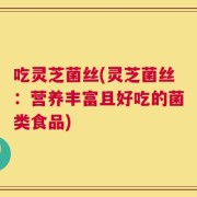 吃灵芝菌丝(灵芝菌丝：营养丰富且好吃的菌类食品)