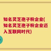 知名灵芝孢子粉企业(知名灵芝孢子粉企业迈入互联网时代)