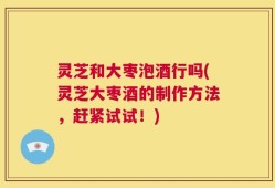 灵芝和大枣泡酒行吗(灵芝大枣酒的制作方法，赶紧试试！)