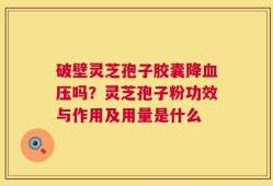 破壁灵芝孢子胶囊降血压吗？灵芝孢子粉功效与作用及用量是什么