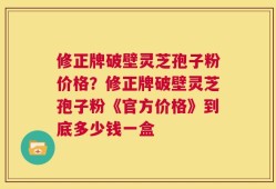 修正牌破壁灵芝孢子粉价格？修正牌破壁灵芝孢子粉《官方价格》到底多少钱一盒