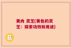 黄肉 灵芝(黄色的灵芝：探索功效和用途)