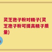 灵芝孢子粉对精子(灵芝孢子粉可提高精子质量)