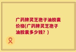 广药牌灵芝孢子油胶囊价格(广药牌灵芝孢子油胶囊多少钱？)