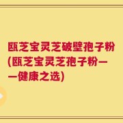 瓯芝宝灵芝破壁孢子粉(瓯芝宝灵芝孢子粉——健康之选)