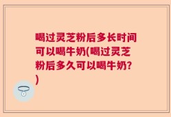 喝过灵芝粉后多长时间可以喝牛奶(喝过灵芝粉后多久可以喝牛奶？)