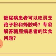 糖尿病患者可以吃灵芝孢子粉和蜂胶吗？专家解答糖尿病患者的饮食问题？