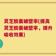 灵芝胶囊破壁率(提高灵芝胶囊破壁率，提升吸收效果)