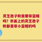 灵芝孢子粉需要带蓝帽吗？市面上的灵芝孢子粉都是带小蓝帽的吗
