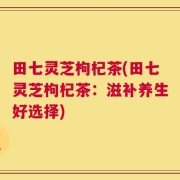田七灵芝枸杞茶(田七灵芝枸杞茶：滋补养生好选择)