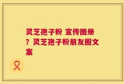 灵芝孢子粉 宣传图册？灵芝孢子粉朋友圈文案